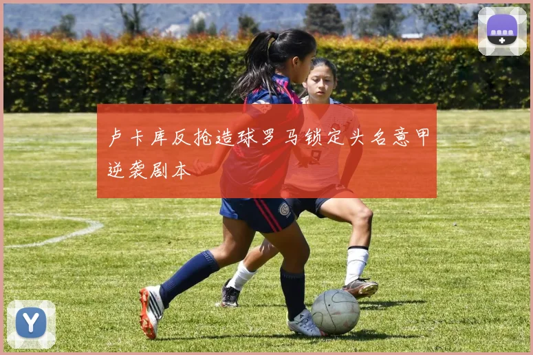 卢卡库反抢造球罗马锁定头名意甲逆袭剧本