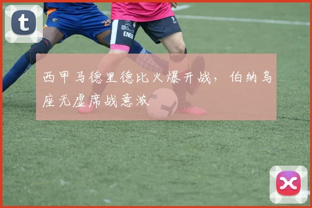 西甲马德里德比火爆开战，伯纳乌座无虚席战意浓