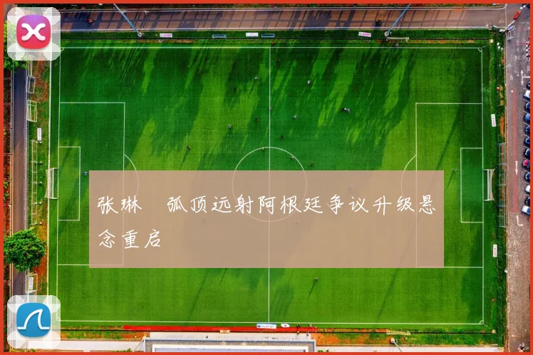 张琳芃弧顶远射阿根廷争议升级悬念重启