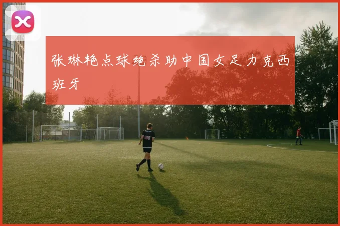 张琳艳点球绝杀助中国女足力克西班牙
