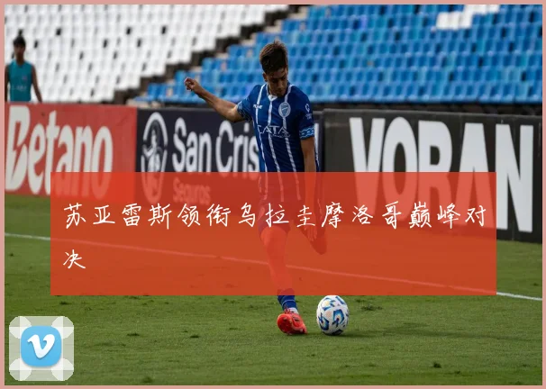 苏亚雷斯领衔乌拉圭摩洛哥巅峰对决