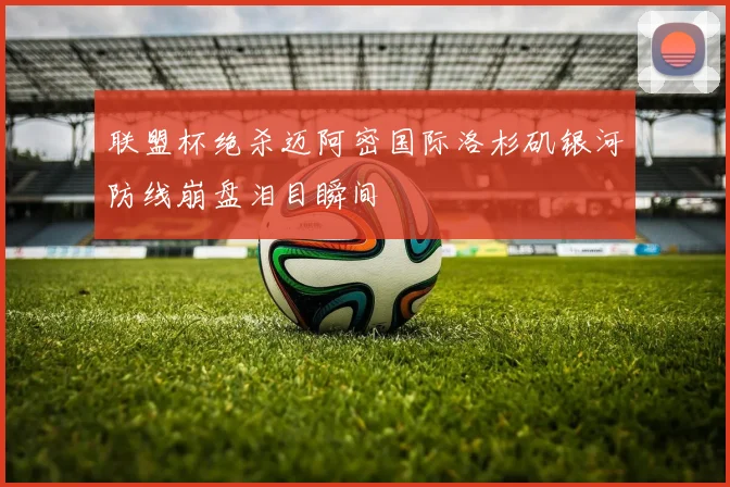 联盟杯绝杀迈阿密国际洛杉矶银河防线崩盘泪目瞬间