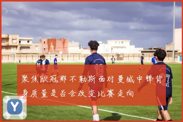 聚焦欧冠那不勒斯面对曼城中锋背身质量是否会改变比赛走向