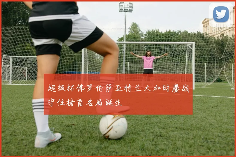 超级杯佛罗伦萨亚特兰大加时鏖战守住榜首名局诞生