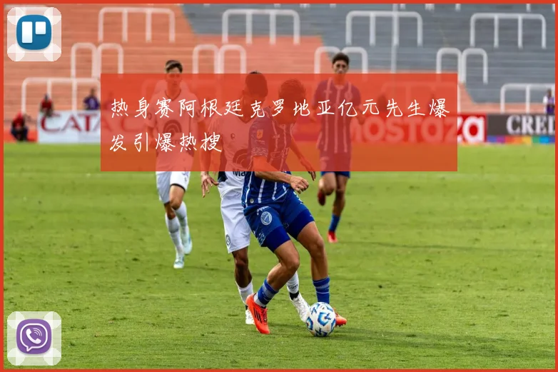 热身赛阿根廷克罗地亚亿元先生爆发引爆热搜