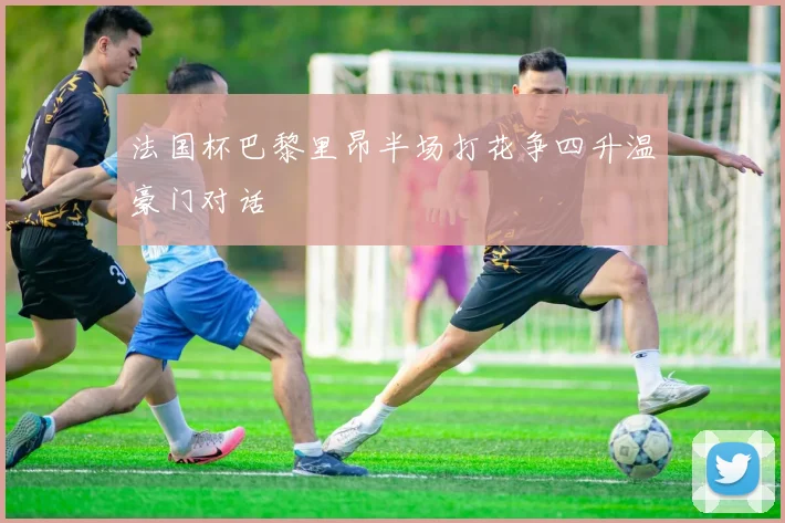 法国杯巴黎里昂半场打花争四升温豪门对话