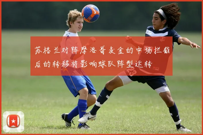 苏格兰对阵摩洛哥麦金的中场拦截后的转移将影响球队阵型运转