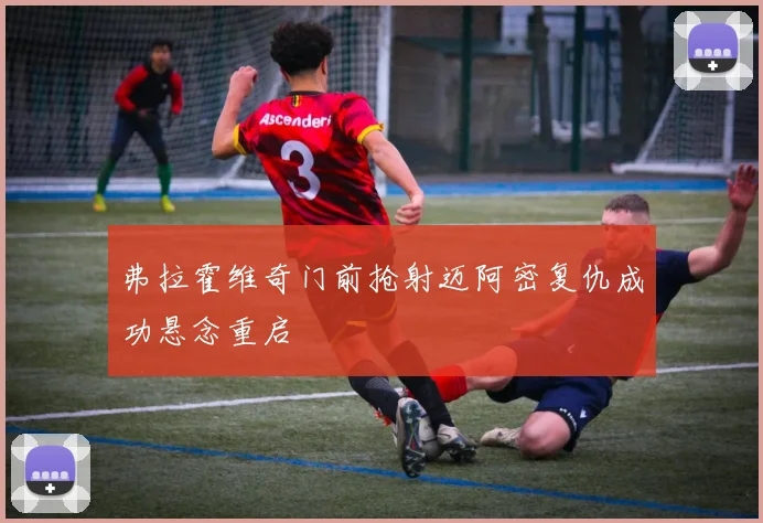弗拉霍维奇门前抢射迈阿密复仇成功悬念重启
