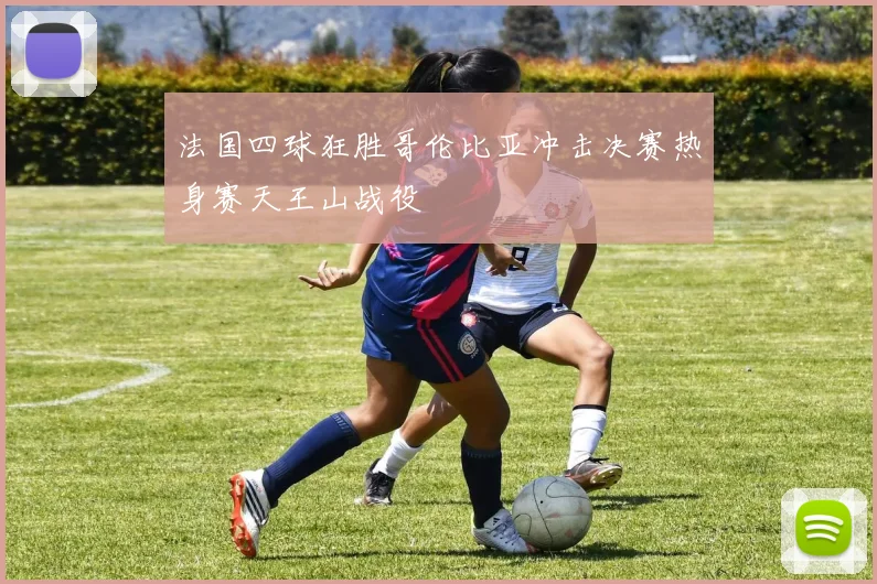 法国四球狂胜哥伦比亚冲击决赛热身赛天王山战役