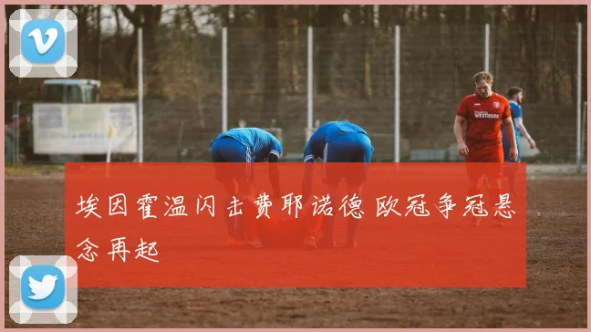 埃因霍温闪击费耶诺德 欧冠争冠悬念再起