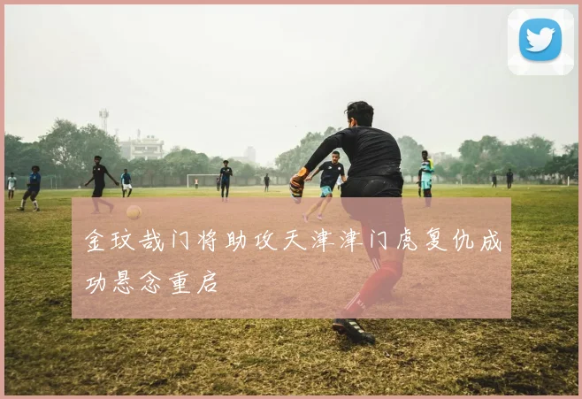 金玟哉门将助攻天津津门虎复仇成功悬念重启