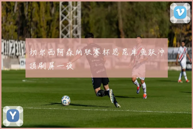 切尔西阿森纳联赛杯恩昆库鱼跃冲顶刷屏一夜