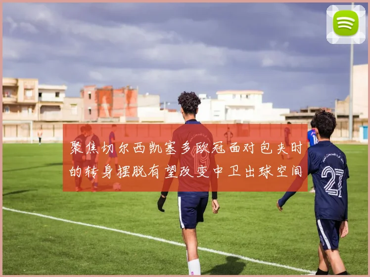 聚焦切尔西凯塞多欧冠面对包夹时的转身摆脱有望改变中卫出球空间