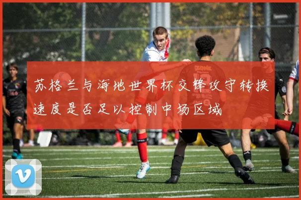 苏格兰与海地世界杯交锋攻守转换速度是否足以控制中场区域