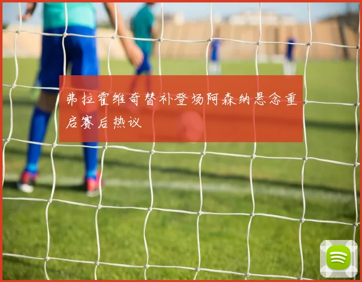 弗拉霍维奇替补登场阿森纳悬念重启赛后热议