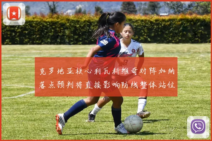 克罗地亚核心利瓦科维奇对阵加纳落点预判将直接影响防线整体站位