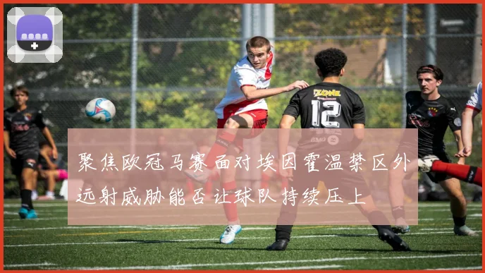 聚焦欧冠马赛面对埃因霍温禁区外远射威胁能否让球队持续压上