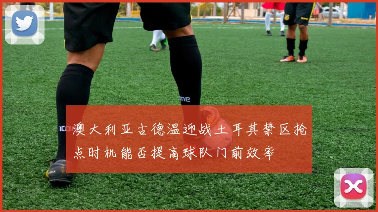 澳大利亚古德温迎战土耳其禁区抢点时机能否提高球队门前效率