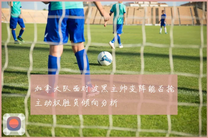 加拿大队面对波黑主帅变阵能否抢主动权胜负倾向分析