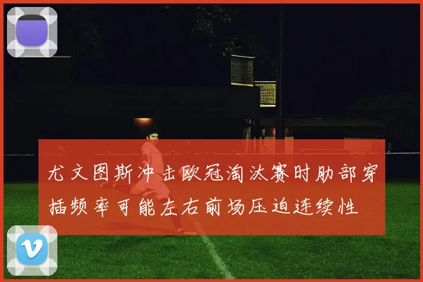 尤文图斯冲击欧冠淘汰赛时肋部穿插频率可能左右前场压迫连续性