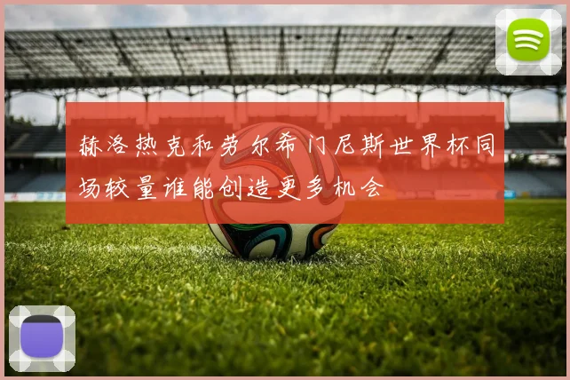 赫洛热克和劳尔希门尼斯世界杯同场较量谁能创造更多机会