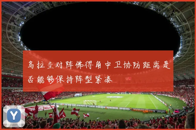 乌拉圭对阵佛得角中卫协防距离是否能够保持阵型紧凑