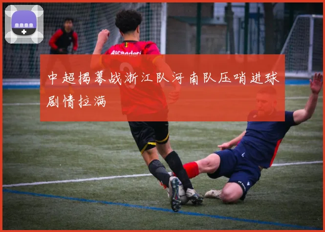 中超揭幕战浙江队河南队压哨进球剧情拉满