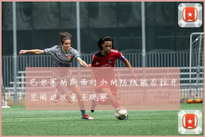 巴尔塞纳斯面对加纳防线能否拉开空间进攻重点观察