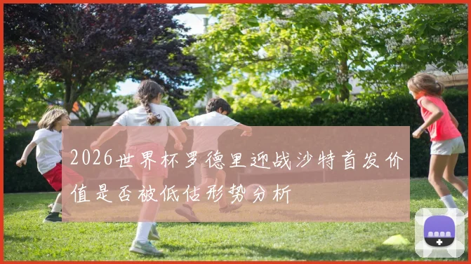 2026世界杯罗德里迎战沙特首发价值是否被低估形势分析