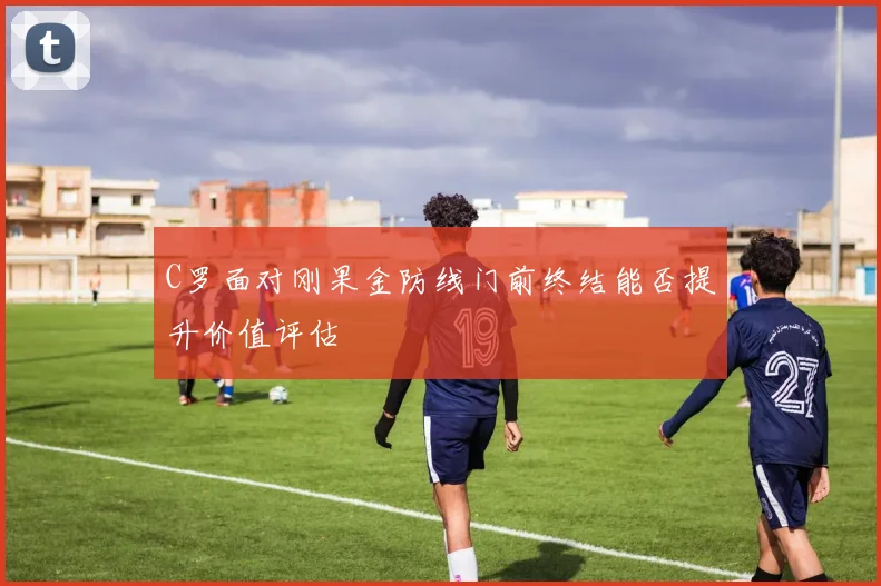 C罗面对刚果金防线门前终结能否提升价值评估