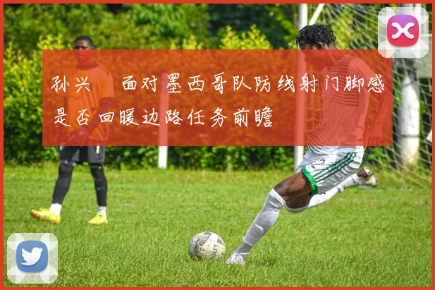 孙兴慜面对墨西哥队防线射门脚感是否回暖边路任务前瞻
