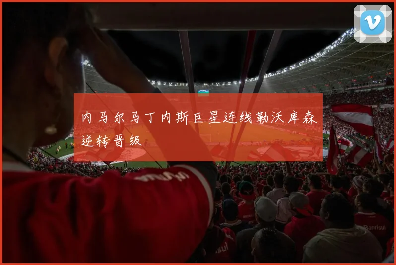内马尔马丁内斯巨星连线勒沃库森逆转晋级