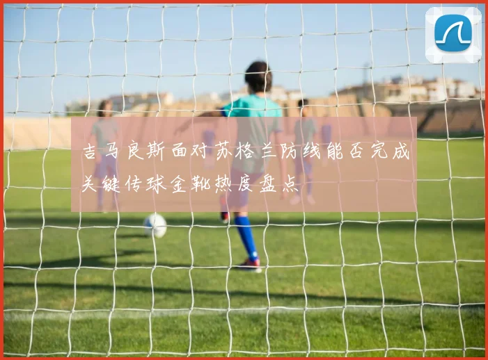 吉马良斯面对苏格兰防线能否完成关键传球金靴热度盘点